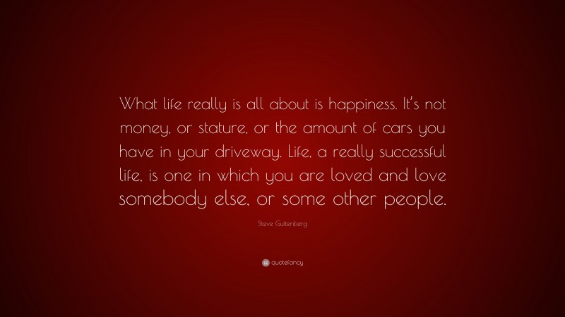 Steve Guttenberg Quote: “What life really is all about is happiness. It’s not money, or stature, or the amount of cars you have in your driveway. Life, a really successful life, is one in which you are loved and love somebody else, or some other people.”