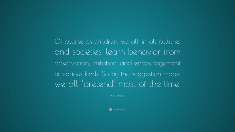 Gary Gygax Quote: “Of course as children, we all, in all cultures and societies, learn behavior from observation, imitation, and encouragement of various kinds. So by the suggestion made, we all ‘pretend’ most of the time.”