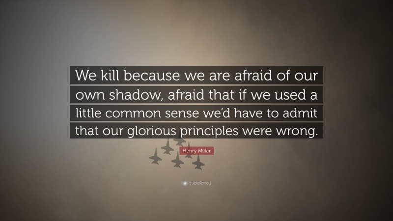 Henry Miller Quote: “We kill because we are afraid of our own shadow, afraid that if we used a little common sense we’d have to admit that our glorious principles were wrong.”