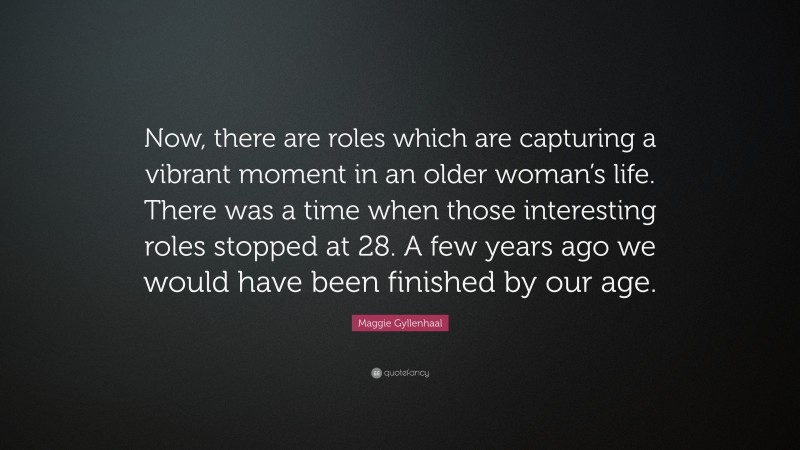 Maggie Gyllenhaal Quote: “Now, there are roles which are capturing a vibrant moment in an older woman’s life. There was a time when those interesting roles stopped at 28. A few years ago we would have been finished by our age.”