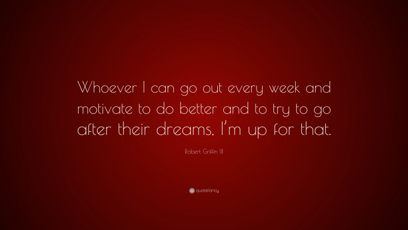 Robert Griffin III Quote: “Whoever I can go out every week and motivate to do better and to try to go after their dreams, I’m up for that.”