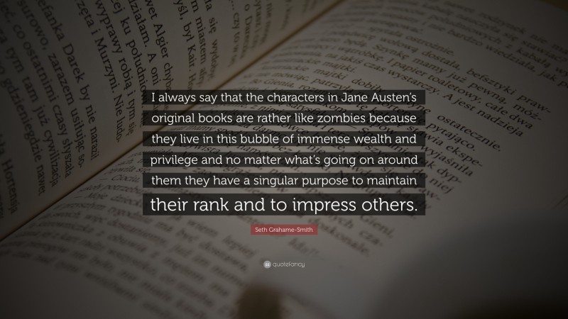 Seth Grahame-Smith Quote: “I always say that the characters in Jane Austen’s original books are rather like zombies because they live in this bubble of immense wealth and privilege and no matter what’s going on around them they have a singular purpose to maintain their rank and to impress others.”