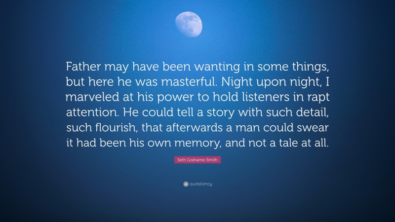 Seth Grahame-Smith Quote: “Father may have been wanting in some things, but here he was masterful. Night upon night, I marveled at his power to hold listeners in rapt attention. He could tell a story with such detail, such flourish, that afterwards a man could swear it had been his own memory, and not a tale at all.”