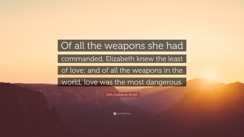 Seth Grahame-Smith Quote: “Of all the weapons she had commanded, Elizabeth knew the least of love; and of all the weapons in the world, love was the most dangerous.”