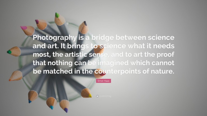 Ernst Haas Quote: “Photography is a bridge between science and art. It brings to science what it needs most, the artistic sense, and to art the proof that nothing can be imagined which cannot be matched in the counterpoints of nature.”