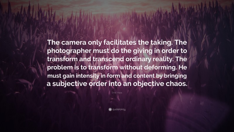 Ernst Haas Quote: “The camera only facilitates the taking. The photographer must do the giving in order to transform and transcend ordinary reality. The problem is to transform without deforming. He must gain intensity in form and content by bringing a subjective order into an objective chaos.”