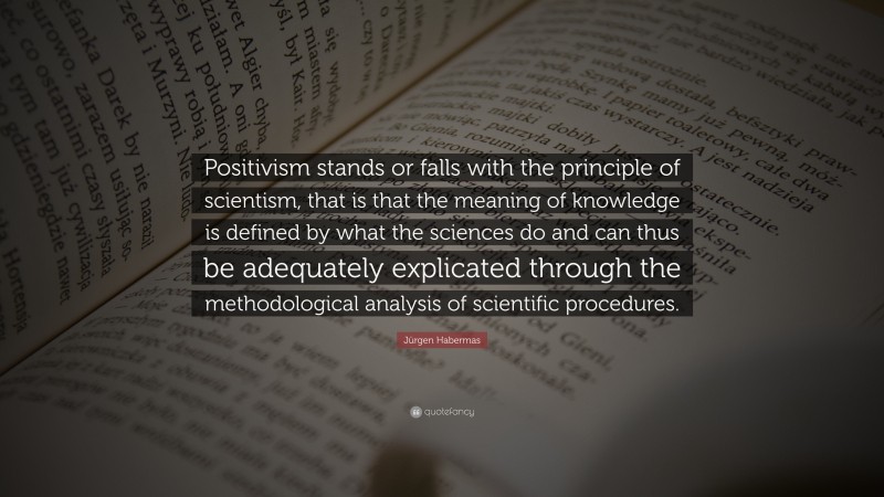 Jürgen Habermas Quote: “Positivism stands or falls with the principle of scientism, that is that the meaning of knowledge is defined by what the sciences do and can thus be adequately explicated through the methodological analysis of scientific procedures.”