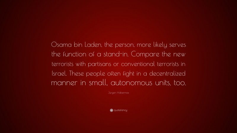 Jürgen Habermas Quote: “Osama bin Laden, the person, more likely serves the function of a stand-in. Compare the new terrorists with partisans or conventional terrorists in Israel. These people often fight in a decentralized manner in small, autonomous units, too.”