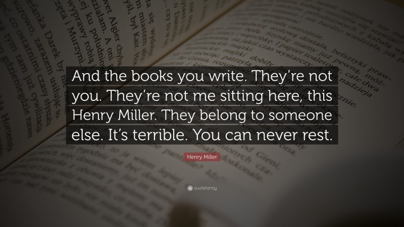 Henry Miller Quote: “And the books you write. They’re not you. They’re not me sitting here, this Henry Miller. They belong to someone else. It’s terrible. You can never rest.”