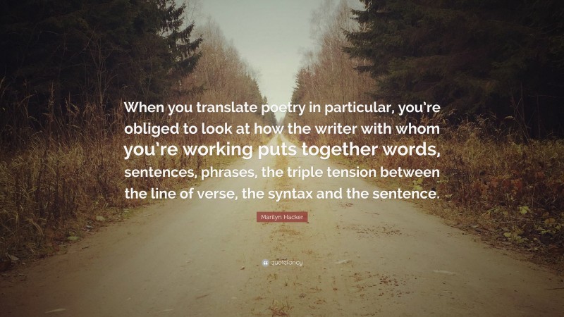 Marilyn Hacker Quote: “When you translate poetry in particular, you’re obliged to look at how the writer with whom you’re working puts together words, sentences, phrases, the triple tension between the line of verse, the syntax and the sentence.”