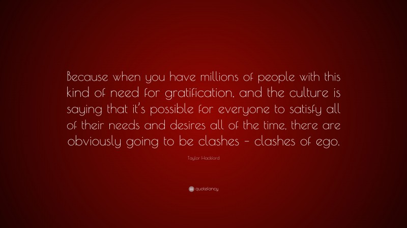 Taylor Hackford Quote: “Because when you have millions of people with this kind of need for gratification, and the culture is saying that it’s possible for everyone to satisfy all of their needs and desires all of the time, there are obviously going to be clashes – clashes of ego.”