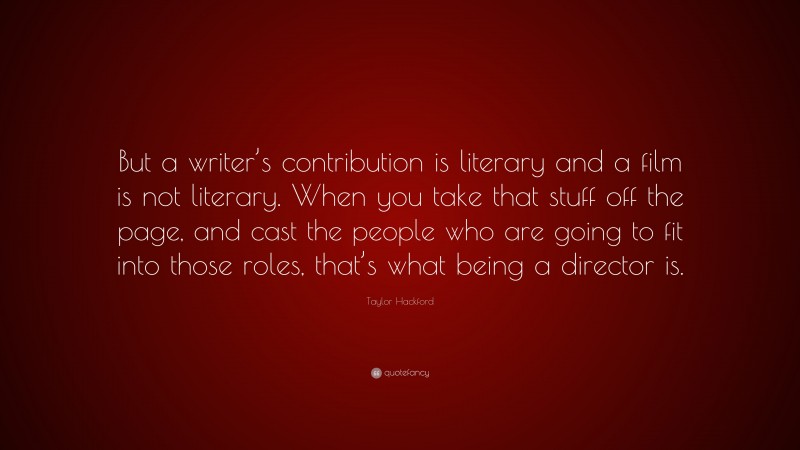 Taylor Hackford Quote: “But a writer’s contribution is literary and a film is not literary. When you take that stuff off the page, and cast the people who are going to fit into those roles, that’s what being a director is.”
