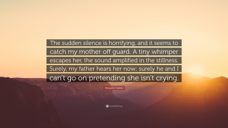 Margaret Haddix Quote: “The sudden silence is horrifying, and it seems to catch my mother off guard. A tiny whimper escapes her, the sound amplified in the stillness. Surely, my father hears her now; surely he and I can’t go on pretending she isn’t crying.”