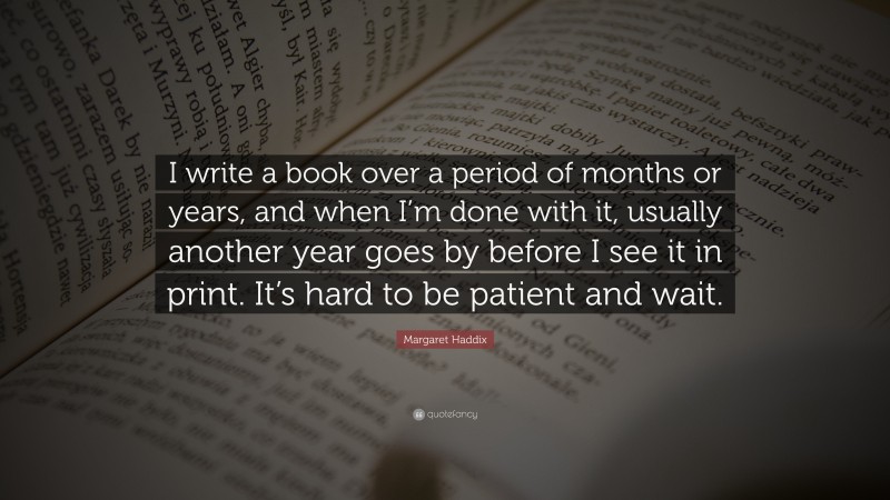 Margaret Haddix Quote: “I write a book over a period of months or years, and when I’m done with it, usually another year goes by before I see it in print. It’s hard to be patient and wait.”