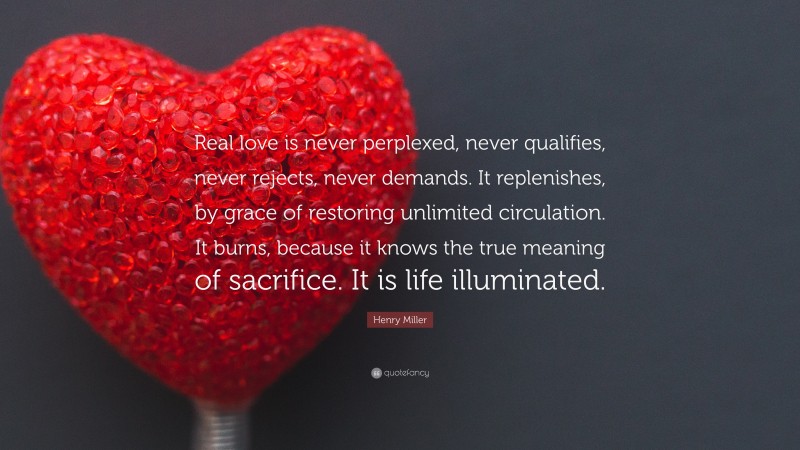 Henry Miller Quote: “Real love is never perplexed, never qualifies, never rejects, never demands. It replenishes, by grace of restoring unlimited circulation. It burns, because it knows the true meaning of sacrifice. It is life illuminated.”