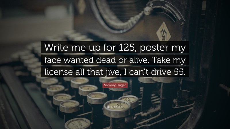 Sammy Hagar Quote: “Write me up for 125, poster my face wanted dead or alive. Take my license all that jive, I can’t drive 55.”