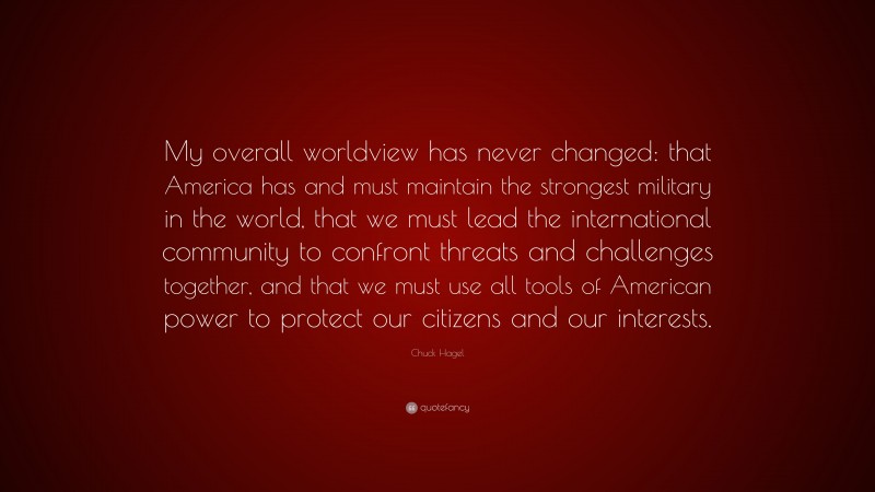 Chuck Hagel Quote: “My overall worldview has never changed: that America has and must maintain the strongest military in the world, that we must lead the international community to confront threats and challenges together, and that we must use all tools of American power to protect our citizens and our interests.”