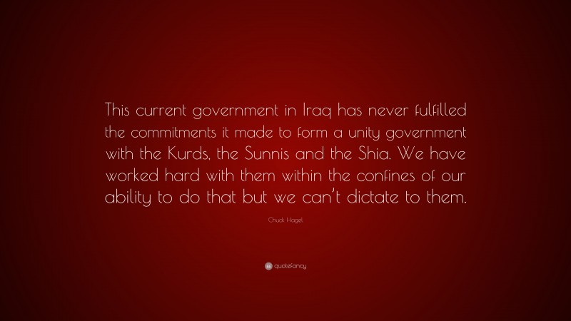Chuck Hagel Quote: “This current government in Iraq has never fulfilled the commitments it made to form a unity government with the Kurds, the Sunnis and the Shia. We have worked hard with them within the confines of our ability to do that but we can’t dictate to them.”
