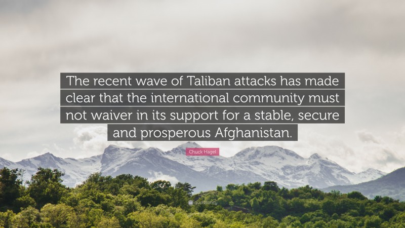 Chuck Hagel Quote: “The recent wave of Taliban attacks has made clear that the international community must not waiver in its support for a stable, secure and prosperous Afghanistan.”