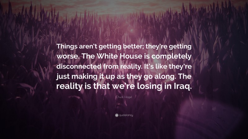 Chuck Hagel Quote: “Things aren’t getting better; they’re getting worse. The White House is completely disconnected from reality. It’s like they’re just making it up as they go along. The reality is that we’re losing in Iraq.”