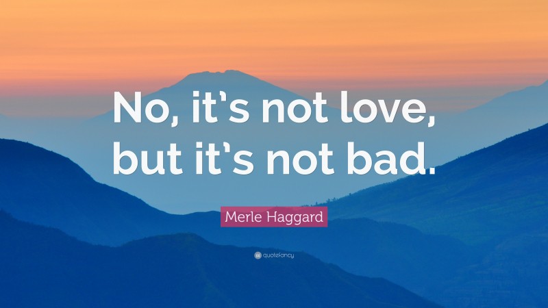 Merle Haggard Quote: “No, it’s not love, but it’s not bad.”