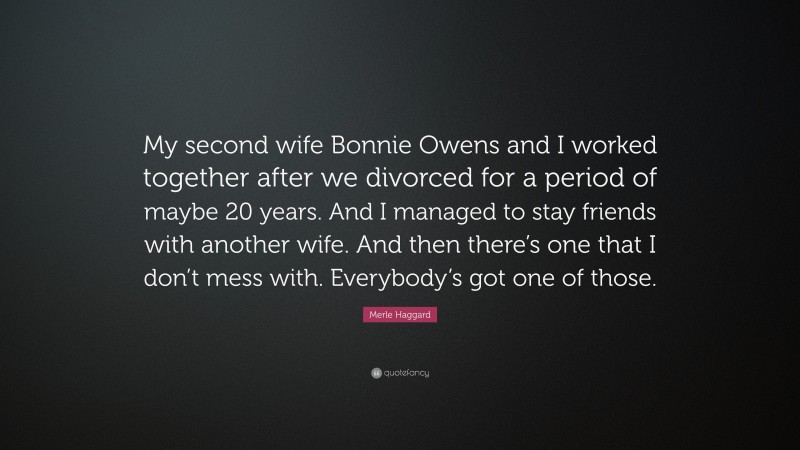 Merle Haggard Quote: “My second wife Bonnie Owens and I worked together after we divorced for a period of maybe 20 years. And I managed to stay friends with another wife. And then there’s one that I don’t mess with. Everybody’s got one of those.”