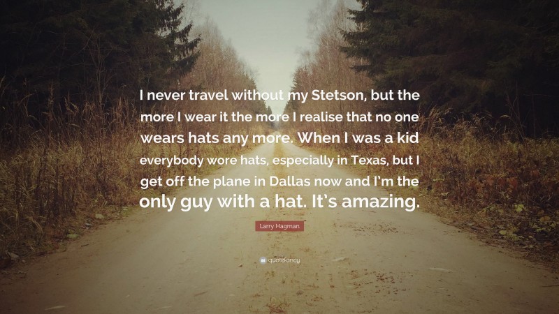 Larry Hagman Quote: “I never travel without my Stetson, but the more I wear it the more I realise that no one wears hats any more. When I was a kid everybody wore hats, especially in Texas, but I get off the plane in Dallas now and I’m the only guy with a hat. It’s amazing.”