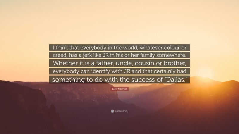 Larry Hagman Quote: “I think that everybody in the world, whatever colour or creed, has a jerk like JR in his or her family somewhere. Whether it is a father, uncle, cousin or brother, everybody can identify with JR and that certainly had something to do with the success of ‘Dallas.’”