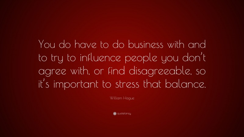 William Hague Quote: “You do have to do business with and to try to influence people you don’t agree with, or find disagreeable, so it’s important to stress that balance.”