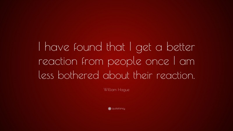 William Hague Quote: “I have found that I get a better reaction from people once I am less bothered about their reaction.”