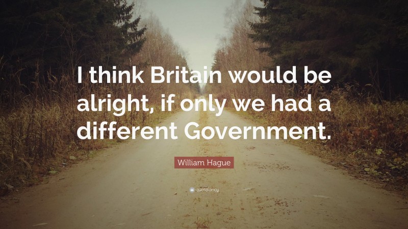 William Hague Quote: “I think Britain would be alright, if only we had a different Government.”