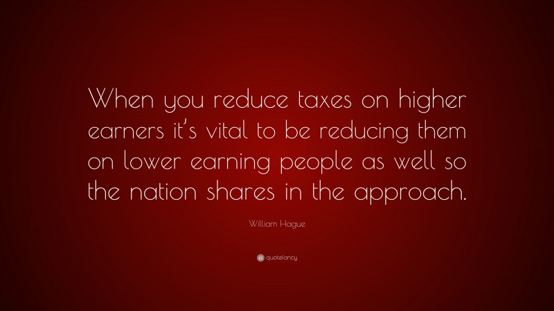 William Hague Quote: “When you reduce taxes on higher earners it’s vital to be reducing them on lower earning people as well so the nation shares in the approach.”