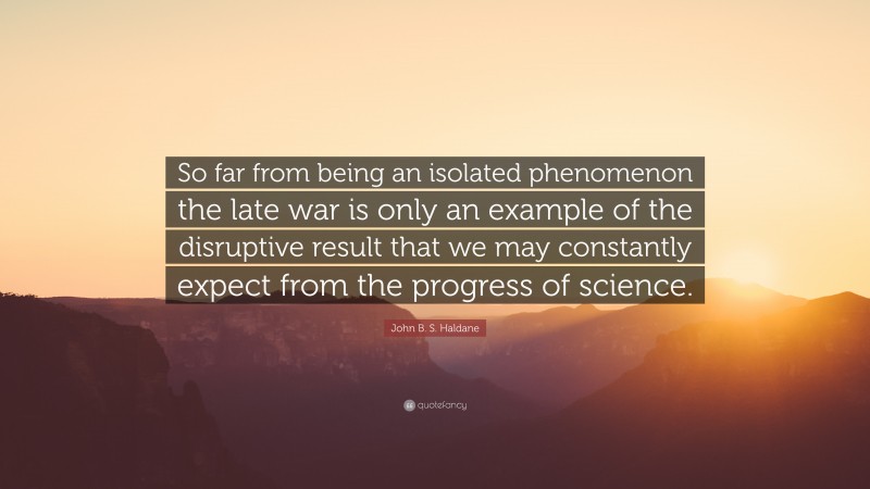 John B. S. Haldane Quote: “So far from being an isolated phenomenon the late war is only an example of the disruptive result that we may constantly expect from the progress of science.”