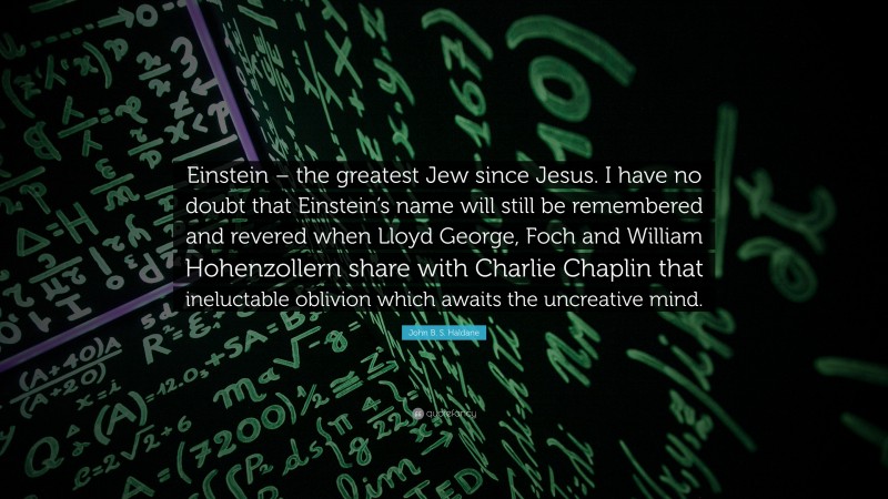 John B. S. Haldane Quote: “Einstein – the greatest Jew since Jesus. I have no doubt that Einstein’s name will still be remembered and revered when Lloyd George, Foch and William Hohenzollern share with Charlie Chaplin that ineluctable oblivion which awaits the uncreative mind.”