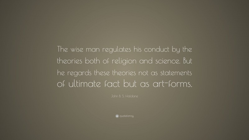 John B. S. Haldane Quote: “The wise man regulates his conduct by the theories both of religion and science. But he regards these theories not as statements of ultimate fact but as art-forms.”