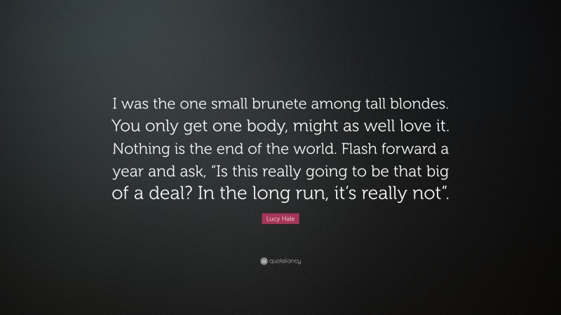 Lucy Hale Quote: “I was the one small brunete among tall blondes. You only get one body, might as well love it. Nothing is the end of the world. Flash forward a year and ask, “Is this really going to be that big of a deal? In the long run, it’s really not”.”