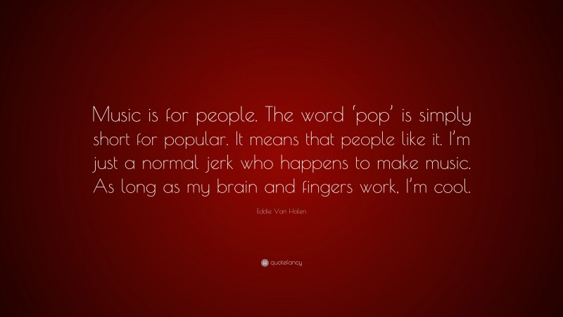 Eddie Van Halen Quote: “Music is for people. The word ‘pop’ is simply short for popular. It means that people like it. I’m just a normal jerk who happens to make music. As long as my brain and fingers work, I’m cool.”