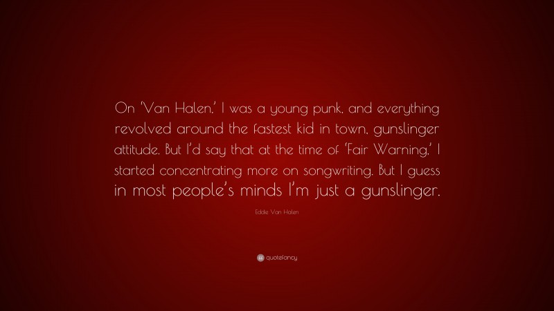 Eddie Van Halen Quote: “On ‘Van Halen,’ I was a young punk, and everything revolved around the fastest kid in town, gunslinger attitude. But I’d say that at the time of ‘Fair Warning,’ I started concentrating more on songwriting. But I guess in most people’s minds I’m just a gunslinger.”
