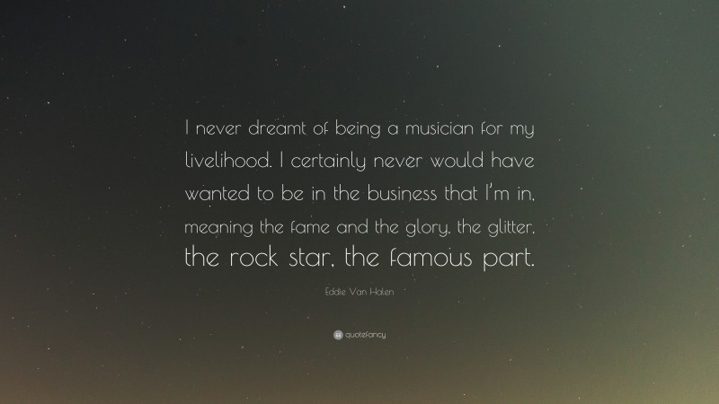 Eddie Van Halen Quote: “I never dreamt of being a musician for my livelihood. I certainly never would have wanted to be in the business that I’m in, meaning the fame and the glory, the glitter, the rock star, the famous part.”