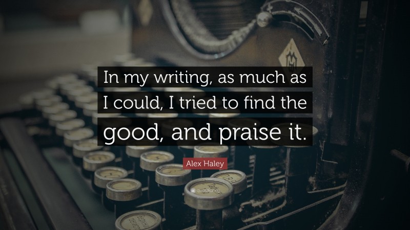 Alex Haley Quote: “In my writing, as much as I could, I tried to find the good, and praise it.”