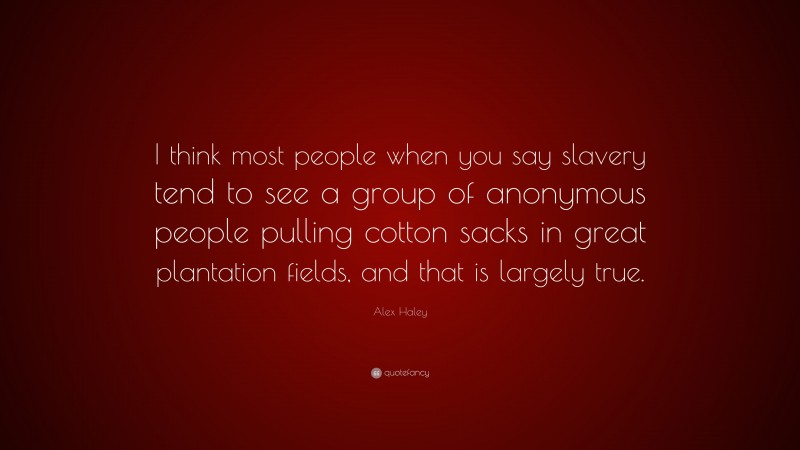 Alex Haley Quote: “I think most people when you say slavery tend to see a group of anonymous people pulling cotton sacks in great plantation fields, and that is largely true.”