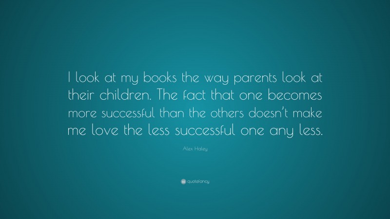 Alex Haley Quote: “I look at my books the way parents look at their children. The fact that one becomes more successful than the others doesn’t make me love the less successful one any less.”