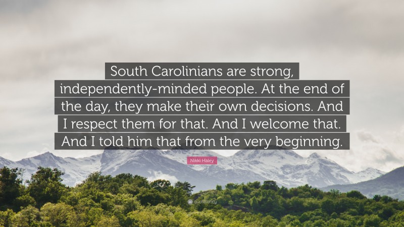 Nikki Haley Quote: “South Carolinians are strong, independently-minded people. At the end of the day, they make their own decisions. And I respect them for that. And I welcome that. And I told him that from the very beginning.”