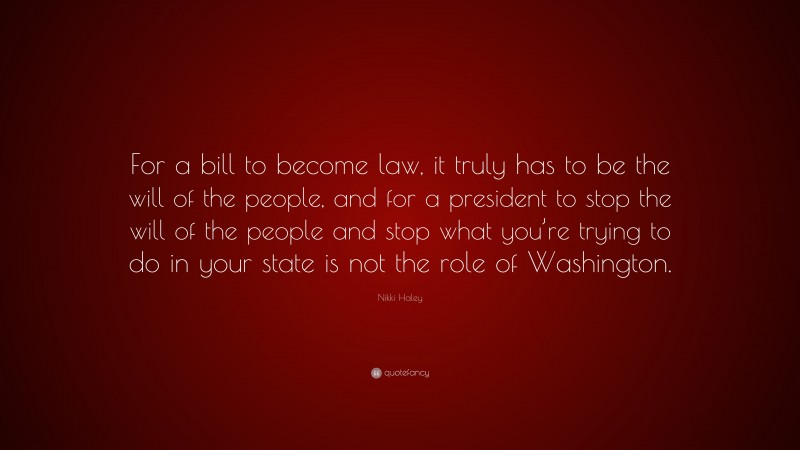 Nikki Haley Quote: “For a bill to become law, it truly has to be the will of the people, and for a president to stop the will of the people and stop what you’re trying to do in your state is not the role of Washington.”