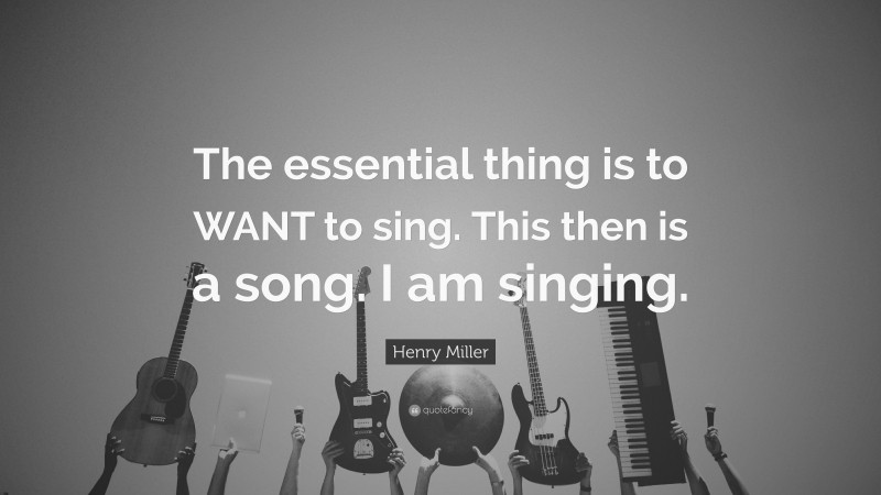Henry Miller Quote: “The essential thing is to WANT to sing. This then is a song. I am singing.”