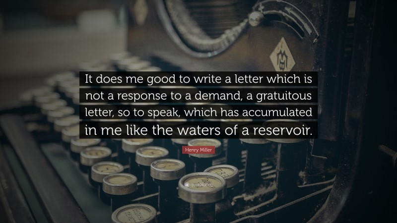 Henry Miller Quote: “It does me good to write a letter which is not a response to a demand, a gratuitous letter, so to speak, which has accumulated in me like the waters of a reservoir.”