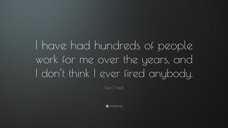 Tom T. Hall Quote: “I have had hundreds of people work for me over the years, and I don’t think I ever fired anybody.”