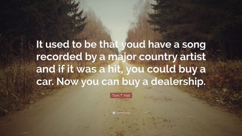 Tom T. Hall Quote: “It used to be that youd have a song recorded by a major country artist and if it was a hit, you could buy a car. Now you can buy a dealership.”