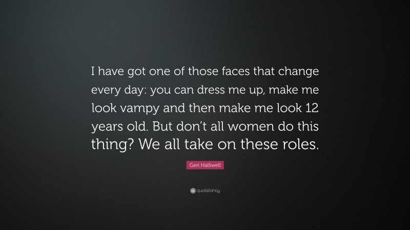 Geri Halliwell Quote: “I have got one of those faces that change every day: you can dress me up, make me look vampy and then make me look 12 years old. But don’t all women do this thing? We all take on these roles.”