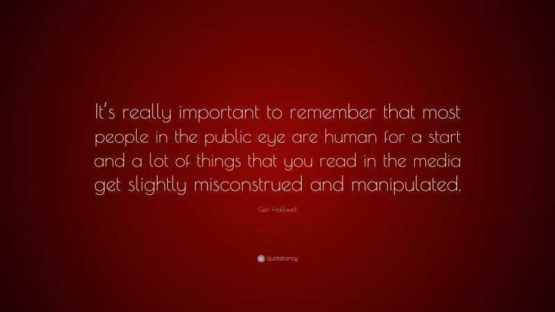 Geri Halliwell Quote: “It’s really important to remember that most people in the public eye are human for a start and a lot of things that you read in the media get slightly misconstrued and manipulated.”